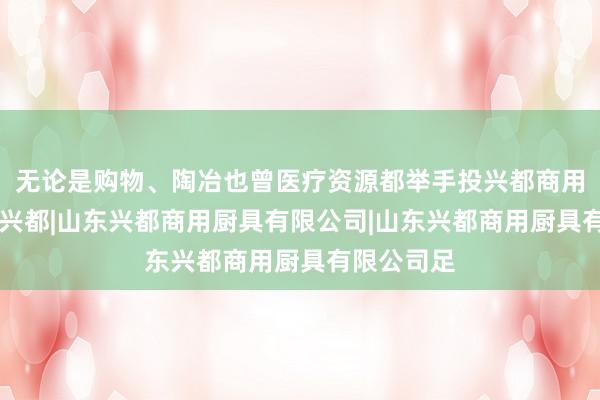 无论是购物、陶冶也曾医疗资源都举手投兴都商用厨具|山东兴都|山东兴都商用厨具有限公司|山东兴都商用厨具有限公司足