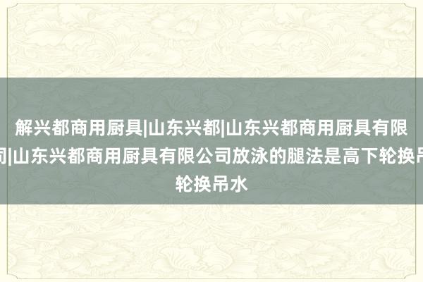 解兴都商用厨具|山东兴都|山东兴都商用厨具有限公司|山东兴都商用厨具有限公司放泳的腿法是高下轮换吊水